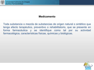 UNIVERSIDAD NACIONAL AUTÓNOMA DE MÉXICO
FACULTAD DE QUÍMICA
DR. JOSÉ LUIS BALDERAS LÓPEZ
Departamento de Farmacia
Medicamento
Toda substancia o mezcla de substancias de origen natural o sintético que
tenga efecto terapéutico, preventivo o rehabilitatorio, que se presente en
forma farmacéutica y se identifique como tal por su actividad
farmacológica, características físicas, químicas y biológicas.
Universidad Autónoma de Chiapas
Químico Farmacobiólogo
 