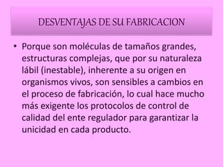 DESVENTAJAS DE SU FABRICACION
• Porque son moléculas de tamaños grandes,
estructuras complejas, que por su naturaleza
lábil (inestable), inherente a su origen en
organismos vivos, son sensibles a cambios en
el proceso de fabricación, lo cual hace mucho
más exigente los protocolos de control de
calidad del ente regulador para garantizar la
unicidad en cada producto.
 