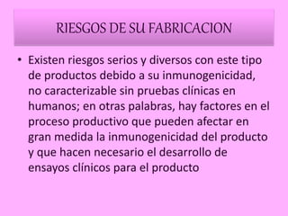 RIESGOS DE SU FABRICACION
• Existen riesgos serios y diversos con este tipo
de productos debido a su inmunogenicidad,
no caracterizable sin pruebas clínicas en
humanos; en otras palabras, hay factores en el
proceso productivo que pueden afectar en
gran medida la inmunogenicidad del producto
y que hacen necesario el desarrollo de
ensayos clínicos para el producto.
 