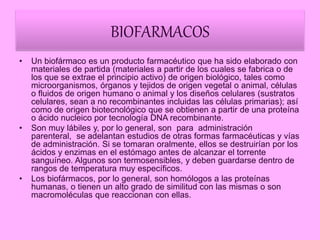 BIOFARMACOS
• Un biofármaco es un producto farmacéutico que ha sido elaborado con
materiales de partida (materiales a partir de los cuales se fabrica o de
los que se extrae el principio activo) de origen biológico, tales como
microorganismos, órganos y tejidos de origen vegetal o animal, células
o fluidos de origen humano o animal y los diseños celulares (sustratos
celulares, sean a no recombinantes incluidas las células primarias); así
como de origen biotecnológico que se obtienen a partir de una proteína
o ácido nucleico por tecnología DNA recombinante.
• Son muy lábiles y, por lo general, son para administración
parenteral, se adelantan estudios de otras formas farmacéuticas y vías
de administración. Si se tomaran oralmente, ellos se destruirían por los
ácidos y enzimas en el estómago antes de alcanzar el torrente
sanguíneo. Algunos son termosensibles, y deben guardarse dentro de
rangos de temperatura muy específicos.
• Los biofármacos, por lo general, son homólogos a las proteínas
humanas, o tienen un alto grado de similitud con las mismas o son
macromoléculas que reaccionan con ellas.
 