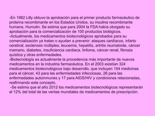 -En 1982 Lilly obtuvo la aprobación para el primer producto farmacéutico de
proteína recombinante en los Estados Unidos, su insulina recombinante
humana, Humulin. Se estima que para 2004 la FDA había otorgado su
aprobación para la comercialización de 100 productos biológicos.
-Actualmente, los medicamentos biotecnológicos aprobados para su
comercialización ya tratan o ayudan a prevenir: ataques cardíacos, infarto
cerebral, esclerosis múltiples, leucemia, hepatitis, artritis reumatoide, cáncer
mamario, diabetes, insuficiencia cardiaca, linfoma, cáncer renal, fibrosis
quística y otras enfermedades.
-Biotecnología es actualmente la procedencia más importante de nuevos
medicamentos en la industria farmacéutica. En el 2003 existían 324
medicamentos biotecnológicos bajo desarrollo, que incluyen 154 medicinas
para el cáncer, 43 para las enfermedades infecciosas, 26 para las
enfermedades autoinmunes y 17 para AIDS/HIV y condiciones relacionadas,
reafirmando este concepto.
-Se estima que el año 2012 los medicamentos biotecnológicos representarán
el 12% del total de las ventas mundiales de medicamentos de prescripción.
 