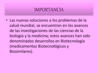 IMPORTANCIA
• Las nuevas soluciones a los problemas de la
salud mundial, se encuentran en los avances
de las investigaciones de las ciencias de la
biología y la medicina; estos avances han sido
denominados desarrollos en Biotecnología
(medicamentos Biotecnológicos y
Biosimilares).
 