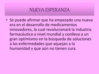 NUEVA ESPERANZA
• Se puede afirmar que ha empezado una nueva
era en el desarrollo de medicamentos
innovadores, la cual revolucionará la industria
farmacéutica a nivel mundial y conlleva a un
gran optimismo en la búsqueda de soluciones
a las enfermedades que aquejan a la
humanidad y que aún no tienen cura.
 
