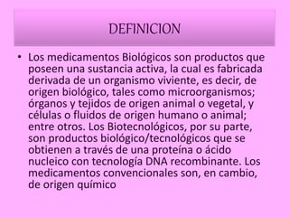 DEFINICION
• Los medicamentos Biológicos son productos que
poseen una sustancia activa, la cual es fabricada
derivada de un organismo viviente, es decir, de
origen biológico, tales como microorganismos;
órganos y tejidos de origen animal o vegetal, y
células o fluidos de origen humano o animal;
entre otros. Los Biotecnológicos, por su parte,
son productos biológico/tecnológicos que se
obtienen a través de una proteína o ácido
nucleico con tecnología DNA recombinante. Los
medicamentos convencionales son, en cambio,
de origen químico
 
