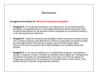 Biosimilares

Se sugiere en el Artículo 14° adicionar los siguientes parágrafos:

•   Parágrafo 3°. En el caso de biosimilares, las indicaciones, vía de administración,
    posología y la seguridad clínica e inmunogenicidad del producto biosimilar serán
    las que se demuestren en los estudios clínicos realizados con el producto propio, y
    no las del producto de referencia

•   Parágrafo 4°. Todos los medicamentos biológicos deben presentar estudios clínicos
    con su propio producto, para demostrar la eficacia y seguridad incluyendo pruebas
    de inmunogenicidad. El tamaño de muestra y duración del estudio, debe
    determinarse por los principios de la epidemiología y las variables propias del
    estudio.

•   Parágrafo 5°. En el caso de registros en la modalidad de Importar, semielaborar y
    Vender, e Importar, envasar y Vender, los estudios clínicos deben ser realizados con
    el producto envasado y/o semielaborado a nivel local, con el fin de superar los
    riesgos que se generan en los procesos de semielaboración o envase local, y que
    puedan afectar la eficacia y seguridad del producto.
 