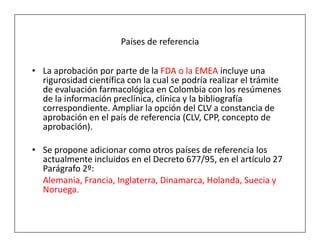 Países de referencia


• La aprobación por parte de la FDA o la EMEA incluye una
  rigurosidad científica con la cual se podría realizar el trámite
  de evaluación farmacológica en Colombia con los resúmenes
  de la información preclínica, clínica y la bibliografía
  correspondiente. Ampliar la opción del CLV a constancia de
  aprobación en el país de referencia (CLV, CPP, concepto de
  aprobación).

• Se propone adicionar como otros países de referencia los
  actualmente incluidos en el Decreto 677/95, en el artículo 27
  Parágrafo 2º:
  Alemania, Francia, Inglaterra, Dinamarca, Holanda, Suecia y
  Noruega.
 
