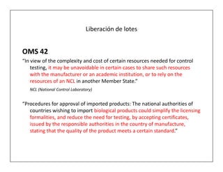 Liberación de lotes


OMS 42
“In view of the complexity and cost of certain resources needed for control
    testing, it may be unavoidable in certain cases to share such resources
    with the manufacturer or an academic institution, or to rely on the
    resources of an NCL in another Member State.”
   NCL (National Control Laboratory)


“Procedures for approval of imported products: The national authorities of
   countries wishing to import biological products could simplify the licensing
   formalities, and reduce the need for testing, by accepting certificates,
   issued by the responsible authorities in the country of manufacture,
   stating that the quality of the product meets a certain standard.”
 