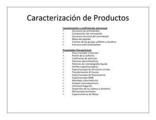 Caracterización de Productos
         Caracterización y confirmación estructural
         •        Secuencia de aminoácidos
         •        Composición del aminoácido
         •        Secuencia terminal del aminoácido
         •        Mapa del péptido
         •        Puentes de los grupos sulfidrilo y disulfuro
         •        Estructura del carbohidrato

         Propiedades fisicoquímicas
         •       Peso y tamaño molecular
         •       Patrón de la isoforma
         •       Coeficiente de extinción
         •       Patrones electroforéticos
         •       Patrones de cromatografía líquida
         •       Perfiles espectroscópicos
         •       Espectroscopía de dicroísmo circular
         •       Transformación IR Fourier
         •       Espectroscopía de fluorescencia
         •       Espectroscopía NMR
         •       Abordajes calorimétricos
         •       Ensayos inmunoquímicos
         •       Ultracentrifugación
         •       Dispersión de luz estática y dinámica
         •       Microscopía lectrónica
         •       Espectrometría de Masas
 