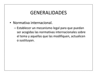 GENERALIDADES
• Normativa internacional.
  – Establecer un mecanismo legal para que puedan
    ser acogidas las normativas internacionales sobre
    el tema y aquellas que las modifiquen, actualicen
    o sustituyan.
 