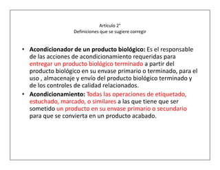 Artículo 2°
                  Definiciones que se sugiere corregir


• Acondicionador de un producto biológico: Es el responsable
  de las acciones de acondicionamiento requeridas para
  entregar un producto biológico terminado a partir del
  producto biológico en su envase primario o terminado, para el
  uso , almacenaje y envío del producto biológico terminado y
  de los controles de calidad relacionados.
• Acondicionamiento: Todas las operaciones de etiquetado,
  estuchado, marcado, o similares a las que tiene que ser
  sometido un producto en su envase primario o secundario
  para que se convierta en un producto acabado.
 