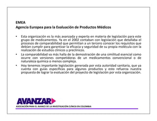 EMEA
Agencia Europea para la Evaluación de Productos Médicos

•   Esta organización es la más avanzada y experta en materia de legislación para este
    grupo de medicamentos. Ya en el 2002 contaban con legislación que detallaba el
    procesos de comparabilidad que permitían a un tercero conocer los requisitos que
    debían cumplir para garantizar la eficacia y seguridad de su propia molécula con la
    realización de estudios clínicos y preclínicos.
•   La comparabilidad va más halla de la demostración de una similitud esencial como
    ocurre con versiones competidoras de un medicamentos convencional o de
    naturaleza química o menos compleja.
•   Hoy tenemos importante legislación generada por esta autoridad sanitaria, que ya
    cuenta con guías específicas para algunos productos y esto refuerza nuestra
    propuesta de lograr la evaluación del proyecto de legislación por esta organización.




ASOCIACIÓN PARA EL AVANCE DE LA INVESTIGACIÓN CLÍNICA EN COLOMBIA
 