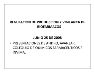 REGULACION DE PRODUCCION Y VIGILANCA DE
              BIOFARMACOS

             JUNIO 25 DE 2008
• PRESENTACIONES DE AFIDRO, AVANZAR,
  COLEQUIO DE QUIMICOS FARMACEUTICOS E
  INVIMA.
 
