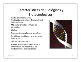 Características de Biológicos y
                   Biotecnológicos
 • Hecho en sistemas vivos
   (ej. Levaduras o células de mamíferos) -
   Heterogéneos
 • Moléculas grandes, estructuras
   complejas
 • Lábiles
 • Procesos de manufactura complejos
 • Sensibles a cambios en su proceso de
   fabricación
 • Difíciles de caracterizar
 • Pueden atacar blancos únicos de la
   enfermedad no accesibles a los
   medicamentos convencionales


8/20/2008                                     41
 