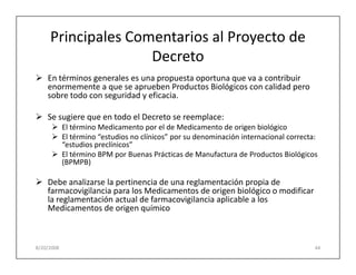 Principales Comentarios al Proyecto de
                    Decreto
    En términos generales es una propuesta oportuna que va a contribuir
    enormemente a que se aprueben Productos Biológicos con calidad pero
    sobre todo con seguridad y eficacia.

    Se sugiere que en todo el Decreto se reemplace:
            El término Medicamento por el de Medicamento de origen biológico
            El término “estudios no clínicos” por su denominación internacional correcta:
            “estudios preclínicos”
            El término BPM por Buenas Prácticas de Manufactura de Productos Biológicos
            (BPMPB)

    Debe analizarse la pertinencia de una reglamentación propia de
    farmacovigilancia para los Medicamentos de origen biológico o modificar
    la reglamentación actual de farmacovigilancia aplicable a los
    Medicamentos de origen químico



8/20/2008                                                                               44
 