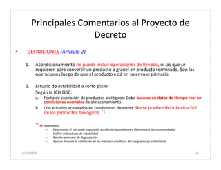 Principales Comentarios al Proyecto de
                          Decreto
•      DEFINICIONES (Artículo 2)

      1.    Acondicionamiento no puede incluir operaciones de llenado, ni las que se
            requieren para convertir un producto a granel en producto terminado. Son las
            operaciones luego de que el producto está en su envase primario

      2.    Estudio de estabilidad a corto plazo
            Según la ICH Q5C:
            a.   Fecha de expiración de productos biológicos: Debe basarse en datos de tiempo real en
                 condiciones normales de almacenamiento.
            b.   Con estudios acelerados en condiciones de estrés: No se puede inferir la vida útil
                 de los productos biológicos. *1

            *1 Se hacen para:
                   –    Determinar el efecto de exposición accidental a condiciones diferentes a las recomendadas
                   –    Definir indicadores de estabilidad
                   –    Revelar patrones de degradación
                   –    Apoyar durante la validación de los métodos analíticos del programa de estabilidad


    8/20/2008                                                                                                       45
 
