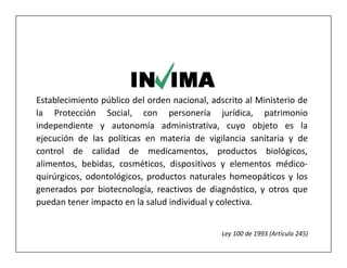 Establecimiento público del orden nacional, adscrito al Ministerio de
la Protección Social, con personería jurídica, patrimonio
independiente y autonomía administrativa, cuyo objeto es la
ejecución de las políticas en materia de vigilancia sanitaria y de
control de calidad de medicamentos, productos biológicos,
alimentos, bebidas, cosméticos, dispositivos y elementos médico-
quirúrgicos, odontológicos, productos naturales homeopáticos y los
generados por biotecnología, reactivos de diagnóstico, y otros que
puedan tener impacto en la salud individual y colectiva.


                                               Ley 100 de 1993 (Artículo 245)
 