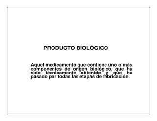 PRODUCTO BIOLÓGICO

Aquel medicamento que contiene uno o más
componentes de origen biológico, que ha
sido técnicamente obtenido y que ha
pasado por todas las etapas de fabricación.
 