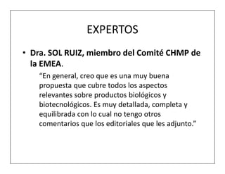 EXPERTOS
• Dra. SOL RUIZ, miembro del Comité CHMP de
  la EMEA.
    “En general, creo que es una muy buena
    propuesta que cubre todos los aspectos
    relevantes sobre productos biológicos y
    biotecnológicos. Es muy detallada, completa y
    equilibrada con lo cual no tengo otros
    comentarios que los editoriales que les adjunto.”
 
