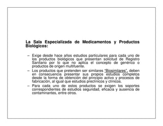 Comisión
                                                                 Revisora



La Sala Especializada de Medicamentos y Productos
Biológicos:
Biológicos:

– Exige desde hace años estudios particulares para cada uno de
  los productos biológicos que presentan solicitud de Registro
  Sanitario por lo que no aplica el concepto de genérico o
  productos de origen multifuente.
– Los productos que pretenden ser similares “Biosimilares”, deben
  en consecuencia presentar sus propios estudios completos
  desde la forma de obtención del principio activo y procesos de
  fabricación, al igual que estudios preclínicos y clínicos.
– Para cada uno de estos productos se exigen los soportes
  correspondientes de estudios seguridad, eficacia y ausencia de
  contaminantes, entre otros.
 