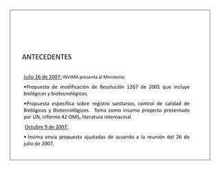 ANTECEDENTES

Julio 26 de 2007: INVIMA presenta al Ministerio:
•Propuesta de modificación de Resolución 1267 de 2001 que incluye
biológicos y biotecnológicos.
•Propuesta especifica sobre registro sanitarios, control de calidad de
Biológicos y Biotecnológicos. Toma como insumo proyecto presentado
por UN, informe 42 OMS, literatura internacinal.
Octubre 9 de 2007:
• Invima envia propuesta ajustadas de acuerdo a la reunión del 26 de
julio de 2007.
 