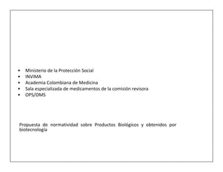 •   Ministerio de la Protección Social
•   INVIMA
•   Academia Colombiana de Medicina
•   Sala especializada de medicamentos de la comisión revisora
•   OPS/OMS




Propuesta de normatividad sobre Productos Biológicos y obtenidos por
biotecnología
 