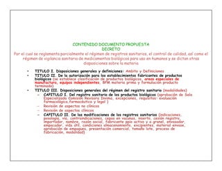 CONTENIDO DOCUMENTO PROPUESTA
                                                 DECRETO
Por el cual se reglamenta parcialmente el régimen de registros sanitarios, el control de calidad, así como el
     régimen de vigilancia sanitaria de medicamentos biológicos para uso en humanos y se dictan otras
                                       disposiciones sobre la materia
       •   TITULO I. Disposiciones generales y definiciones: Ambito y Definiciones
       •   TITULO II. De la autorización para los establecimientos fabricantes de productos
           biológicos (se establece clasificación de productos biológicos, areas especiales de
           manufactura, equipos independientes, BPM materia prima y formulación producto
           terminado)
       •   TITULO III. Disposiciones generales del régimen del registro sanitario (modalidades)
            – CAPITULO I. Del registro sanitario de los productos biológicos (aprobación de Sala
                Especializada Comisión Revisora Invima, excepciones, requisitos: evaluación
                farmacológica,farmacéutica y legal )
            – Revisión de aspectos no clínicos
            – Revisión de aspectos clínicos
            – CAPITULO II. De las modificaciones de los registros sanitarios (indicaciones,
                posología, vía, contraindicaciones, cepas en vacunas, inserto, cesión registro,
                importador, nombre, razón social, fabricante ppio activo y a granel, envasador,
                empacador, vida útil, condiciones almacenamiento, excipientes, material envase,
                aprobación de empaques, presentación comercial, tamaño lote, proceso de
                fabricación, modalidad)
 