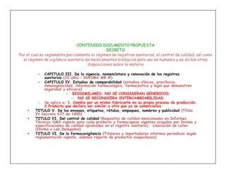 CONTENIDO DOCUMENTO PROPUESTA
                                                DECRETO
Por el cual se reglamenta parcialmente el régimen de registros sanitarios, el control de calidad, así como
  el régimen de vigilancia sanitaria de medicamentos biológicos para uso en humanos y se dictan otras
                                      disposiciones sobre la materia

          –  CAPITULO III. De la vigencia, nomenclatura y renovación de los registros
             sanitarios (10 años – INVIMA MB #)
          – CAPITULO IV. Estudios de comparabilidad (estudios clínicos, preclínicos,
             inmunogenicidad, información farmacológica, farmacéutica y legal que demuestren
             seguridad y eficacia)
                          – BIOSIMILARES: NO SE CONSIDERAN GENERICOS.
                            – NO SE RECONOCERA INTERCAMBIABILIDAD.
          – Se aplica a: 1. Cambio por un mismo fabricante en su propio proceso de producción.
             2.Producto que declara ser similar a otro que ya se comercializa
    •   TITULO V. De los envases, etiquetas, rótulos, empaques, nombres y publicidad (Título
        IV Decreto 677 de 1995)
    •   TITULO VI. Del control de calidad (Requisitos de calidad mencionados en Informes
        Técnicos OMS vigente para cada producto y farmacopeas vigentes acogidas por Invima y
        especificaciones de calidad aprobadas en el registro sanitario). Liberación de Lotes
        (Invima o Lab.Delegados)
    •   TITULO VI. De la farmacovigilancia (Titulares o importadores informes periodicos según
        reglamentación vigente, además reporte de productos sospechosos)
 