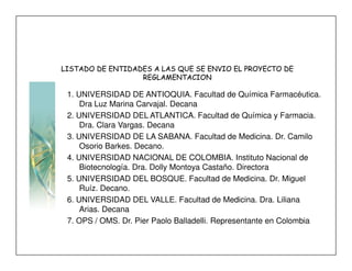 LISTADO DE ENTIDADES A LAS QUE SE ENVIO EL PROYECTO DE
                  REGLAMENTACION

 1. UNIVERSIDAD DE ANTIOQUIA. Facultad de Química Farmacéutica.
     Dra Luz Marina Carvajal. Decana
 2. UNIVERSIDAD DEL ATLANTICA. Facultad de Química y Farmacia.
     Dra. Clara Vargas. Decana
 3. UNIVERSIDAD DE LA SABANA. Facultad de Medicina. Dr. Camilo
     Osorio Barkes. Decano.
 4. UNIVERSIDAD NACIONAL DE COLOMBIA. Instituto Nacional de
     Biotecnología. Dra. Dolly Montoya Castaño. Directora
 5. UNIVERSIDAD DEL BOSQUE. Facultad de Medicina. Dr. Miguel
     Ruíz. Decano.
 6. UNIVERSIDAD DEL VALLE. Facultad de Medicina. Dra. Liliana
     Arias. Decana
 7. OPS / OMS. Dr. Pier Paolo Balladelli. Representante en Colombia
 