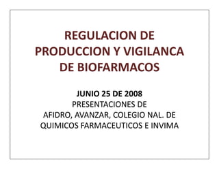 REGULACION DE
PRODUCCION Y VIGILANCA
   DE BIOFARMACOS
        JUNIO 25 DE 2008
       PRESENTACIONES DE
AFIDRO, AVANZAR, COLEGIO NAL. DE
QUIMICOS FARMACEUTICOS E INVIMA
 