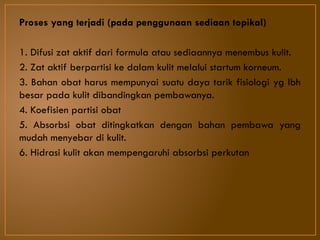 Proses yang terjadi (pada penggunaan sediaan topikal)
1. Difusi zat aktif dari formula atau sediaannya menembus kulit.
2. Zat aktif berpartisi ke dalam kulit melalui startum korneum.
3. Bahan obat harus mempunyai suatu daya tarik fisiologi yg lbh
besar pada kulit dibandingkan pembawanya.
4. Koefisien partisi obat
5. Absorbsi obat ditingkatkan dengan bahan pembawa yang
mudah menyebar di kulit.
6. Hidrasi kulit akan mempengaruhi absorbsi perkutan
 