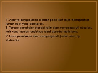 7. Adanya penggosokan sediaan pada kulit akan meningkatkan
jumlah obat yang diabsorbsi.
8. Tempat pemakaian (kondisi kulit) akan mempengaruhi absorbsi,
kulit yang lapisan tanduknya tebal absorbsi lebih lama.
9. Lama pemakaian akan mempengaruhi jumlah obat yg
diabsorbsi
 