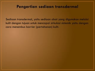 Pengertian sediaan transdermal
Sediaan transdermal, yaitu sediaan obat yang digunakan melalui
kulit dengan tujuan untuk mencapai sirkulasi sistemik yaitu dengan
cara menembus barrier (pertahanan) kulit.
 