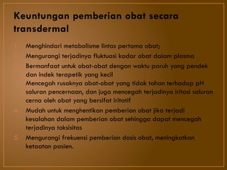 Keuntungan pemberian obat secara
transdermal
1. Menghindari metabolisme lintas pertama obat;
2. Mengurangi terjadinya fluktuasi kadar obat dalam plasma
3. Bermanfaat untuk obat-obat dengan waktu paruh yang pendek
dan indek terapetik yang kecil
Mencegah rusaknya obat-obat yang tidak tahan terhadap pH
saluran pencernaan, dan juga mencegah terjadinya iritasi saluran
cerna oleh obat yang bersifat iritatif
4. Mudah untuk menghentikan pemberian obat jika terjadi
kesalahan dalam pemberian obat sehingga dapat mencegah
terjadinya toksisitas
5. Mengurangi frekuensi pemberian dosis obat, meningkatkan
ketaatan pasien.
 