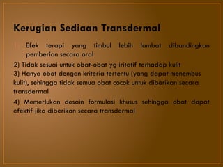 Kerugian Sediaan Transdermal
1) Efek terapi yang timbul lebih lambat dibandingkan
pemberian secara oral
2) Tidak sesuai untuk obat-obat yg iritatif terhadap kulit
3) Hanya obat dengan kriteria tertentu (yang dapat menembus
kulit), sehingga tidak semua obat cocok untuk diberikan secara
transdermal
4) Memerlukan desain formulasi khusus sehingga obat dapat
efektif jika diberikan secara transdermal
 