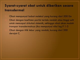 Syarat-syarat obat untuk diberikan secara
transdermal
1) Obat mempunyai bobot molekul yang kurang dari 500 Da
2) Obat dengan koefisien partisi terlalu rendah atau tinggi sulit
untuk mencapai sirkulasi sistemik, sehingga obat akan mudah
transpor transdermalnya jika mempunyai nilai log P 1-3
3) Obat dengan titik lebur yang rendah, kurang dari 200
derajat C.
 