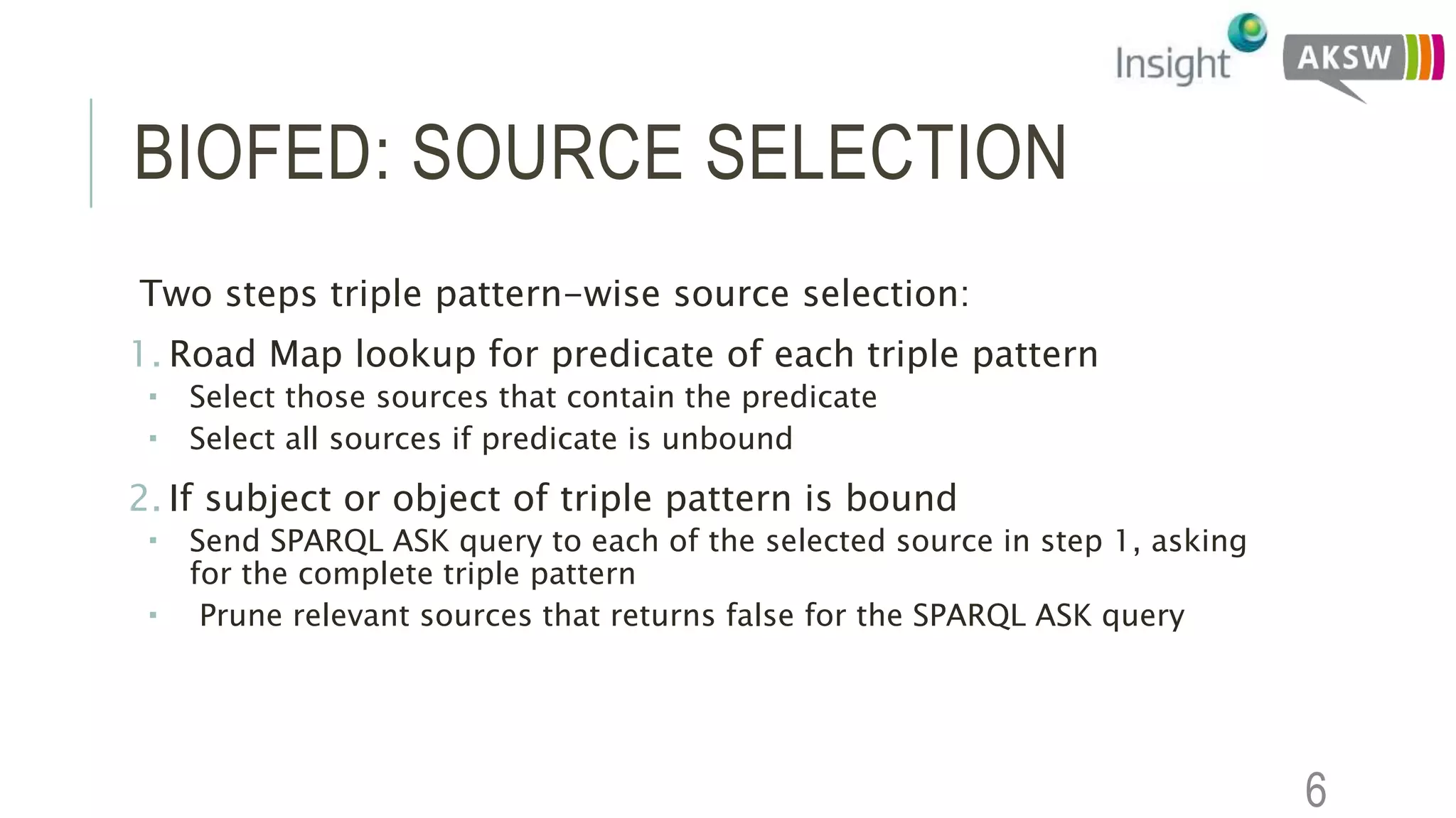 BIOFED: SOURCE SELECTION
Two steps triple pattern-wise source selection:
1. Road Map lookup for predicate of each triple pattern
 Select those sources that contain the predicate
 Select all sources if predicate is unbound
2. If subject or object of triple pattern is bound
 Send SPARQL ASK query to each of the selected source in step 1, asking
for the complete triple pattern
 Prune relevant sources that returns false for the SPARQL ASK query
6
 