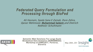 Semantic Web Solutions For Large-Scale
Biomedical Data Analytics (SEWEBMEDA)
Workshop at ESWC2017, Portoroz,
Slovenia
May 28th, 2017
Federated Query Formulation and
Processing through BioFed
Ali Hasnain, Syeda Sana E Zainab, Dure Zehra,
Qaiser Mehmood, Muhammad Saleem and Dietrich
Rebholz-Schuhmann
1
 