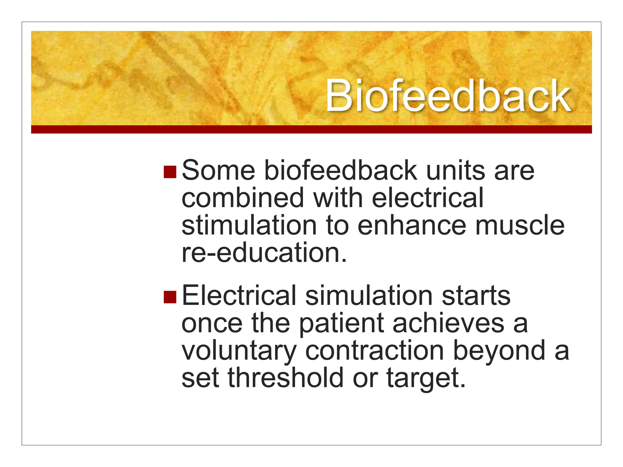 BiofeedbackSome biofeedback units are combined with electrical stimulation to enhance muscle re-education.Electrical simulation starts once the patient achieves a voluntary contraction beyond a set threshold or target.