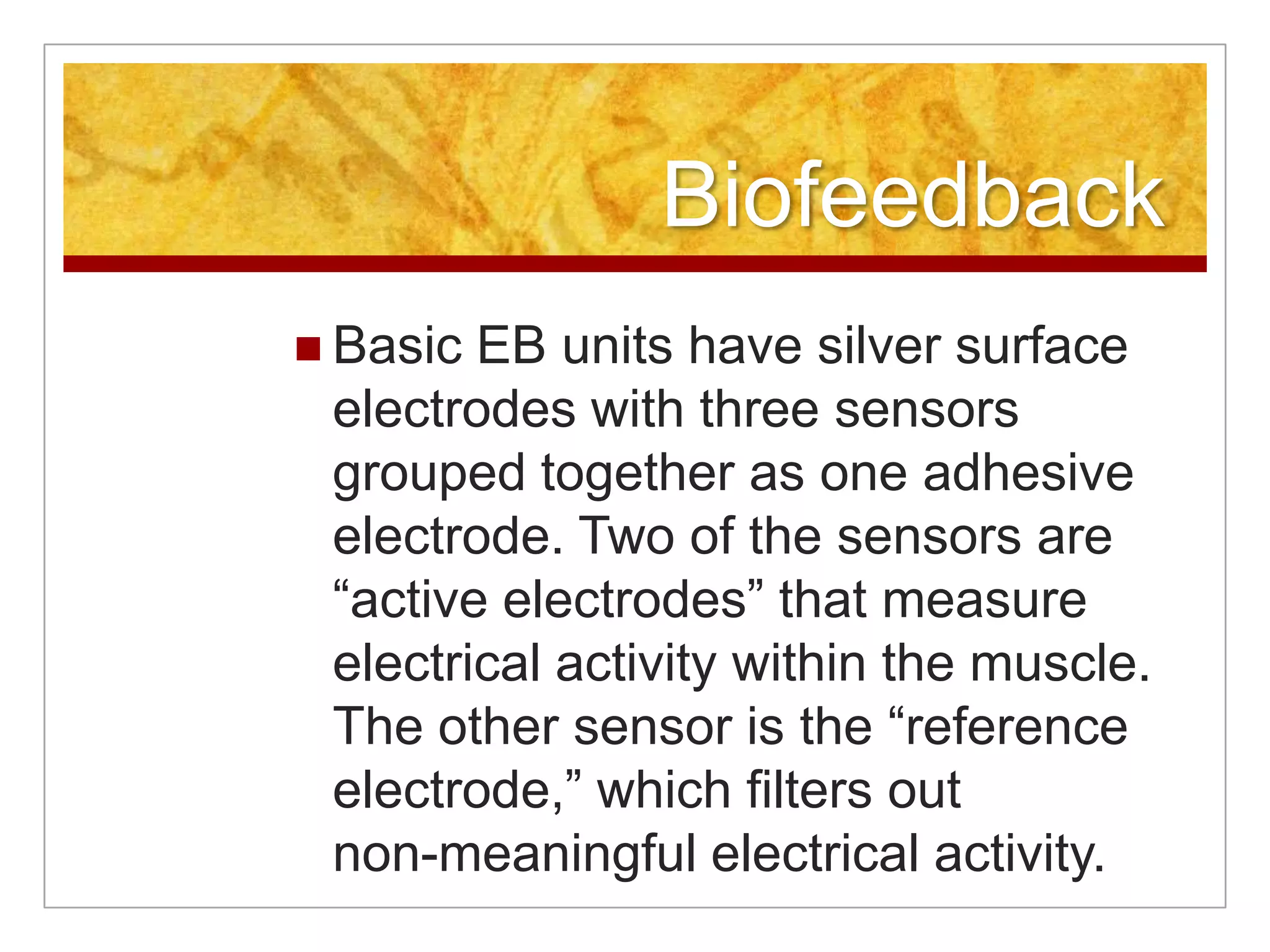 BiofeedbackBasic EB units have silver surface electrodes with three sensors grouped together as one adhesive electrode. Two of the sensors are “active electrodes” that measure electrical activity within the muscle. The other sensor is the “reference electrode,” which filters out non-meaningful electrical activity. 