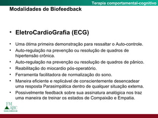 Fobia SocialTerapia comportamental-cognitivo
Modalidades de Biofeedback
• EletroCardioGrafia (ECG)
• Uma ótima primeira demonstração para ressaltar o Auto-controle.
• Auto-regulação na prevenção ou resolução de quadros de
hipertensão crônica.
• Auto-regulação na prevenção ou resolução de quadros de pânico.
• Reabilitação do miocardio pós-operatório.
• Ferramenta facilitadora de normalização do sono.
• Maneira eficiente e replicável de conscientemente desencadear
uma resposta Parasimpática dentro de qualquer situação externa.
• Possivelmente feedback sobre sua assinatura analógica nos traz
uma maneira de treinar os estados de Compaixão e Empatia.
 