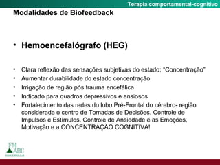 Fobia SocialTerapia comportamental-cognitivo
Modalidades de Biofeedback
• Hemoencefalógrafo (HEG)
• Clara reflexão das sensações subjetivas do estado: “Concentração”
• Aumentar durabilidade do estado concentração
• Irrigação de região pós trauma encefálica
• Indicado para quadros depressivos e ansiosos
• Fortalecimento das redes do lobo Pré-Frontal do cérebro- região
considerada o centro de Tomadas de Decisões, Controle de
Impulsos e Estímulos, Controle de Ansiedade e as Emoções,
Motivação e a CONCENTRAÇÃO COGNITIVA!
 