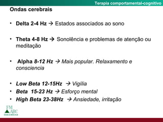 Fobia SocialTerapia comportamental-cognitivo
Ondas cerebrais
• Delta 2-4 Hz  Estados associados ao sono
• Theta 4-8 Hz  Sonolência e problemas de atenção ou
meditação
• Alpha 8-12 Hz  Mais popular. Relaxamento e
consciencia
• Low Beta 12-15Hz  Vigília
• Beta 15-23 Hz  Esforço mental
• High Beta 23-38Hz  Ansiedade, irritação
 
