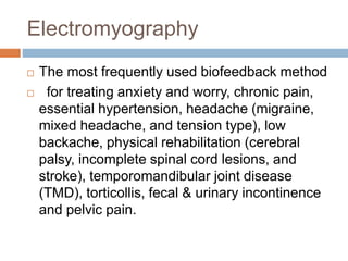 Electromyography
 The most frequently used biofeedback method
 for treating anxiety and worry, chronic pain,
essential hypertension, headache (migraine,
mixed headache, and tension type), low
backache, physical rehabilitation (cerebral
palsy, incomplete spinal cord lesions, and
stroke), temporomandibular joint disease
(TMD), torticollis, fecal & urinary incontinence
and pelvic pain.
 