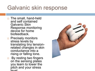 Galvanic skin response
 The small, hand-held
and self contained
Galvanic Skin
Response monitoring
device for home
biofeedback.
 Precisely monitors
stress levels by
translating tiny tension-
related changes in skin
conductance into a
rising or falling tone.
 By resting two fingers
on the sensing plates
you learn to lower the
pitch and your stress
 