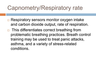 Capnometry/Respiratory rate
 Respiratory sensors monitor oxygen intake
and carbon dioxide output, rate of respiration.
 This differentiates correct breathing from
problematic breathing practices. Breath control
training may be used to treat panic attacks,
asthma, and a variety of stress-related
conditions.
 
