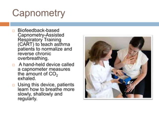 Capnometry
 Biofeedback-based
Capnometry-Assisted
Respiratory Training
(CART) to teach asthma
patients to normalize and
reverse chronic
overbreathing.
 A hand-held device called
a capnometer measures
the amount of CO2
exhaled.
 Using this device, patients
learn how to breathe more
slowly, shallowly and
regularly.
 
