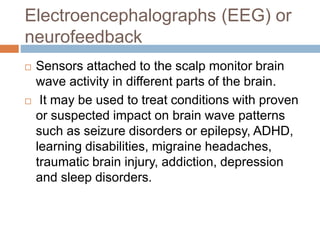 Electroencephalographs (EEG) or
neurofeedback
 Sensors attached to the scalp monitor brain
wave activity in different parts of the brain.
 It may be used to treat conditions with proven
or suspected impact on brain wave patterns
such as seizure disorders or epilepsy, ADHD,
learning disabilities, migraine headaches,
traumatic brain injury, addiction, depression
and sleep disorders.
 