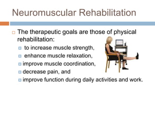 Neuromuscular Rehabilitation
 The therapeutic goals are those of physical
rehabilitation:
 to increase muscle strength,
 enhance muscle relaxation,
 improve muscle coordination,
 decrease pain, and
 improve function during daily activities and work.
 