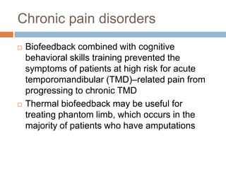 Chronic pain disorders
 Biofeedback combined with cognitive
behavioral skills training prevented the
symptoms of patients at high risk for acute
temporomandibular (TMD)–related pain from
progressing to chronic TMD
 Thermal biofeedback may be useful for
treating phantom limb, which occurs in the
majority of patients who have amputations
 