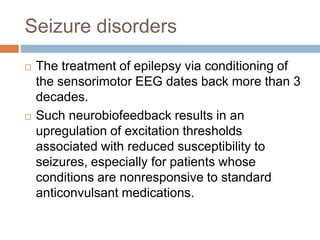 Seizure disorders
 The treatment of epilepsy via conditioning of
the sensorimotor EEG dates back more than 3
decades.
 Such neurobiofeedback results in an
upregulation of excitation thresholds
associated with reduced susceptibility to
seizures, especially for patients whose
conditions are nonresponsive to standard
anticonvulsant medications.
 